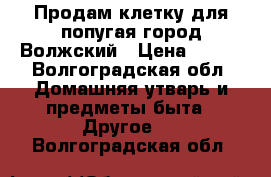 Продам клетку для попугая город Волжский › Цена ­ 700 - Волгоградская обл. Домашняя утварь и предметы быта » Другое   . Волгоградская обл.